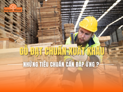 Gỗ đạt chuẩn xuất khẩu cần đáp ứng những gì? Tiêu chuẩn quốc tế doanh nghiệp cần biết
