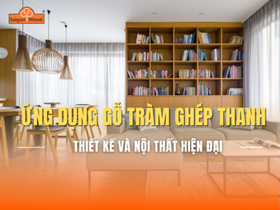 Ứng Dụng Gỗ Tràm Ghép Thanh Trong Thiết Kế Và Sản Xuất Nội Thất Hiện Đại